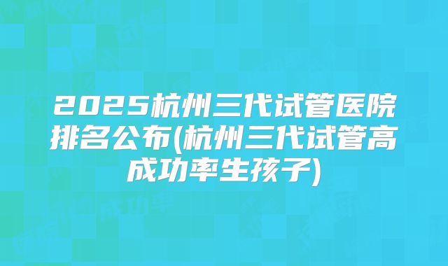2025杭州三代试管医院排名公布(杭州三代试管高成功率生孩子)