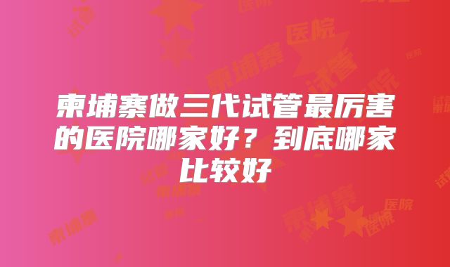 柬埔寨做三代试管最厉害的医院哪家好？到底哪家比较好