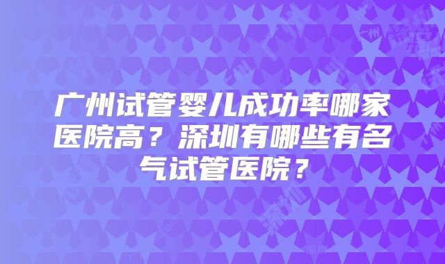 广州试管婴儿成功率哪家医院高？深圳有哪些有名气试管医院？