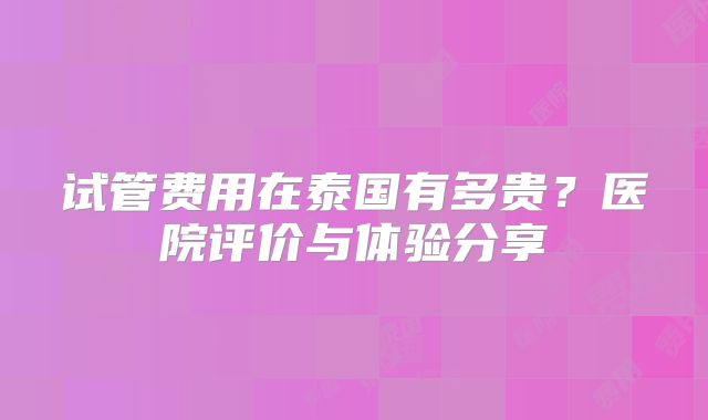 试管费用在泰国有多贵？医院评价与体验分享