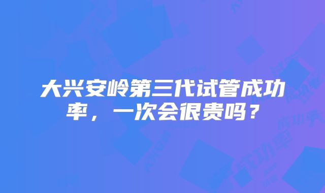 大兴安岭第三代试管成功率，一次会很贵吗？