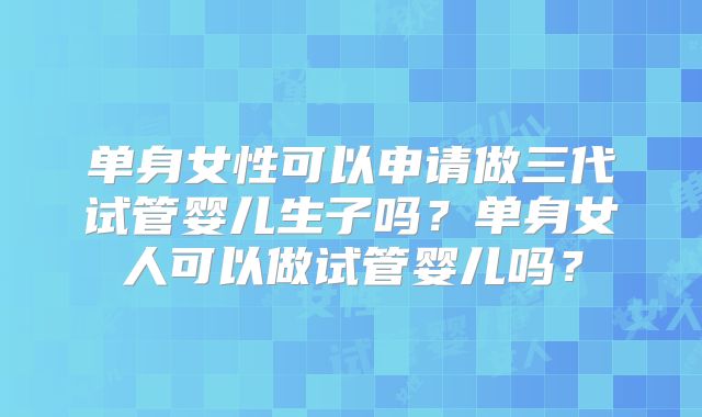 单身女性可以申请做三代试管婴儿生子吗?单身女人可以做试管婴儿吗?