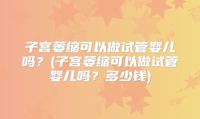 子宫萎缩可以做试管婴儿吗?(子宫萎缩可以做试管婴儿吗?多少钱)