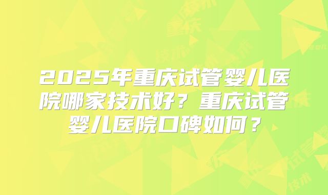 2025年重庆试管婴儿医院哪家技术好?重庆试管婴儿医院口碑如何?