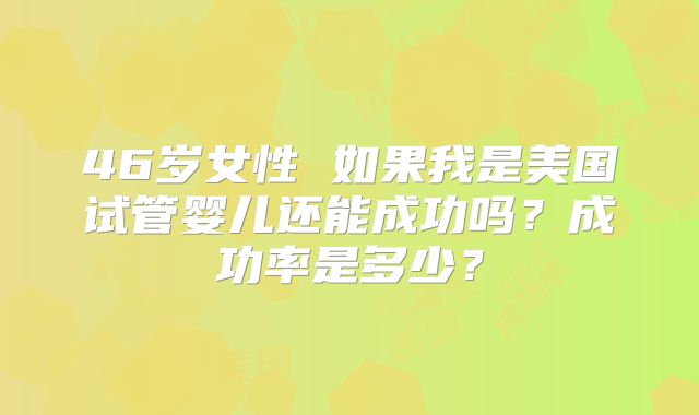 46岁女性 如果我是美国试管婴儿还能成功吗?成功率是多少?