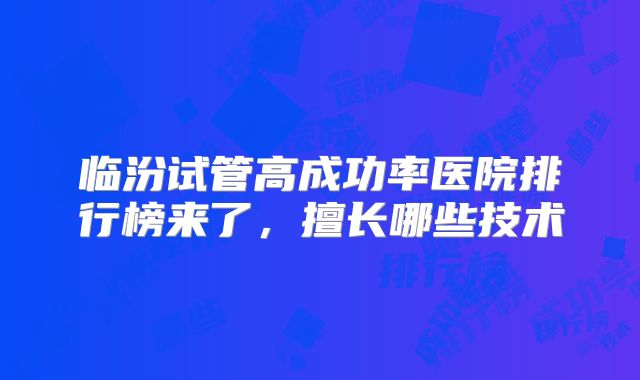 临汾试管高成功率医院排行榜来了,擅长哪些技术