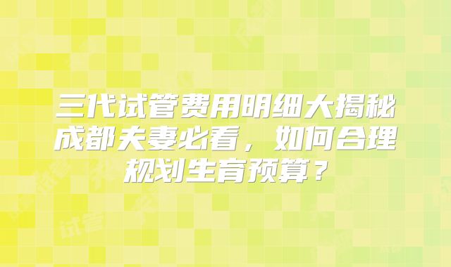三代试管费用明细大揭秘成都夫妻必看，如何合理规划生育预算？