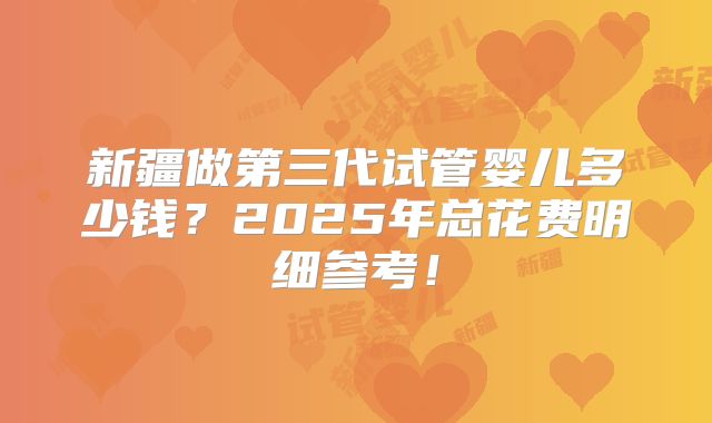 新疆做第三代试管婴儿多少钱？2025年总花费明细参考！