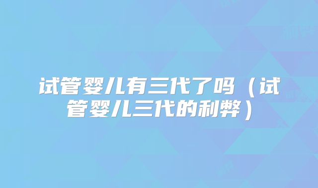 试管婴儿有三代了吗（试管婴儿三代的利弊）
