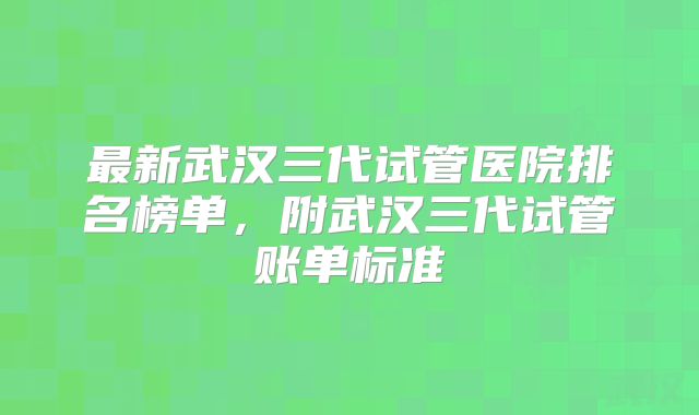 最新武汉三代试管医院排名榜单,附武汉三代试管账单标准
