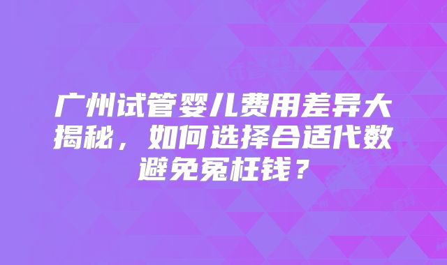 广州试管婴儿费用差异大揭秘,如何选择合适代数避免冤枉钱?