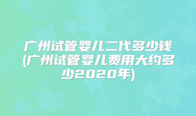 广州试管婴儿二代多少钱(广州试管婴儿费用大约多少2020年)