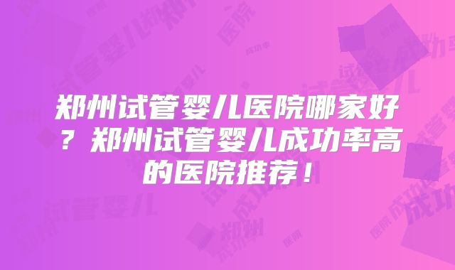 郑州试管婴儿医院哪家好?郑州试管婴儿成功率高的医院推荐!