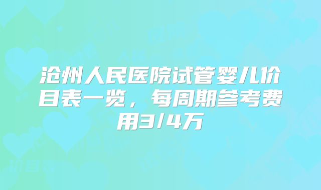 沧州人民医院试管婴儿价目表一览,每周期参考费用3/4万