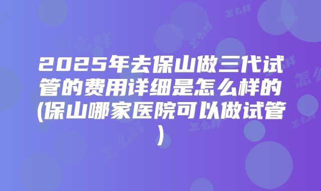 2025年去保山做三代试管的费用详细是怎么样的(保山哪家医院可以做试管)