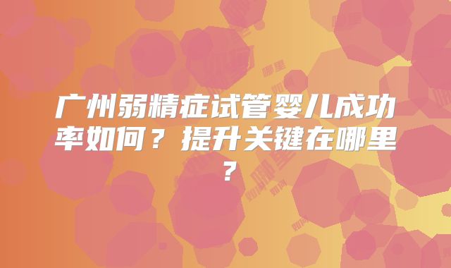 广州弱精症试管婴儿成功率如何？提升关键在哪里？