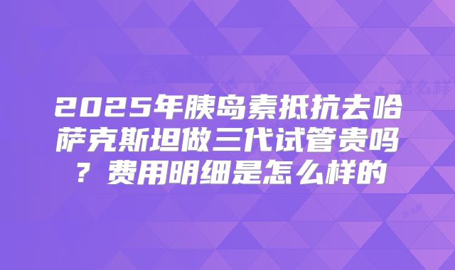 2025年胰岛素抵抗去哈萨克斯坦做三代试管贵吗?费用明细是怎么样的