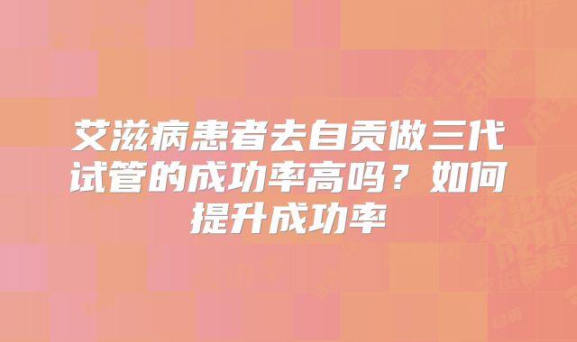 艾滋病患者去自贡做三代试管的成功率高吗?如何提升成功率