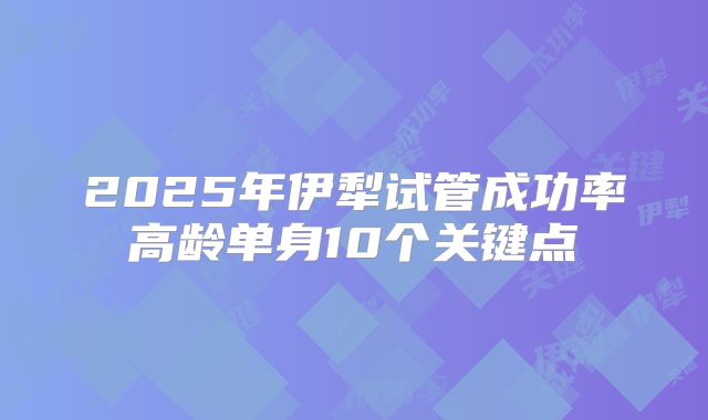 2025年伊犁试管成功率高龄单身10个关键点