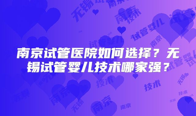 南京试管医院如何选择？无锡试管婴儿技术哪家强？
