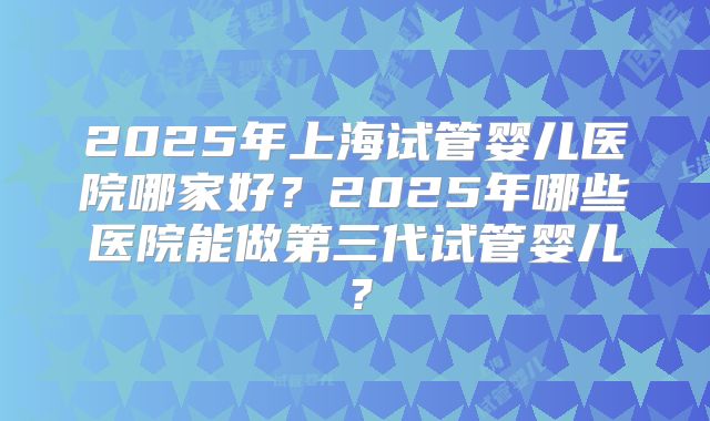 2025年上海试管婴儿医院哪家好?2025年哪些医院能做第三代试管婴儿?