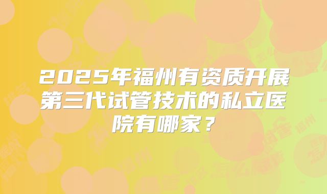 2025年福州有资质开展第三代试管技术的私立医院有哪家?