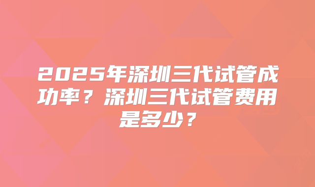 2025年深圳三代试管成功率？深圳三代试管费用是多少？