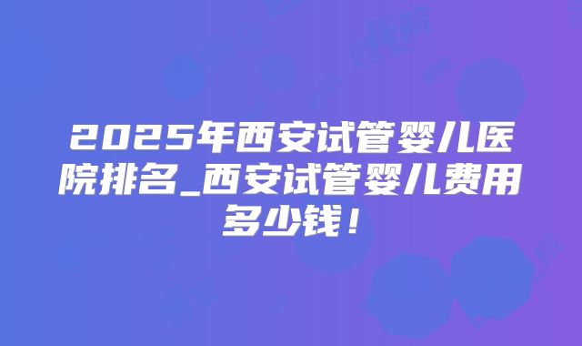 2025年西安试管婴儿医院排名_西安试管婴儿费用多少钱!