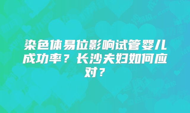 染色体易位影响试管婴儿成功率?长沙夫妇如何应对?