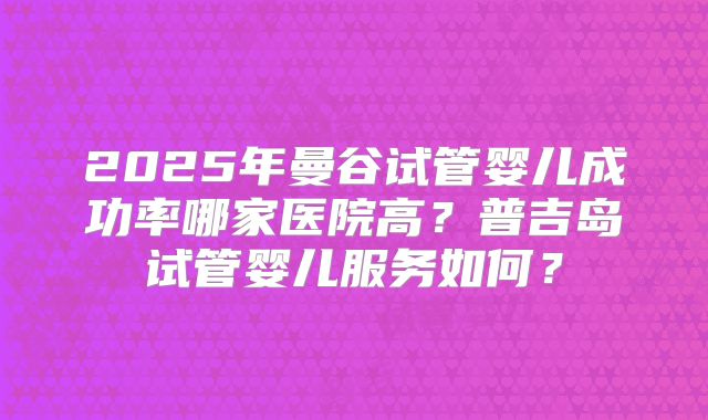 2025年曼谷试管婴儿成功率哪家医院高?普吉岛试管婴儿服务如何?