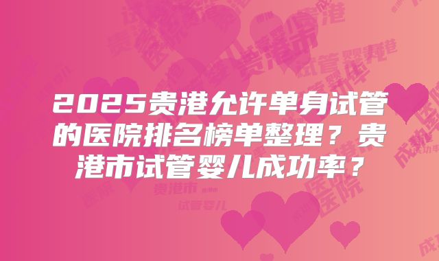 2025贵港允许单身试管的医院排名榜单整理？贵港市试管婴儿成功率？