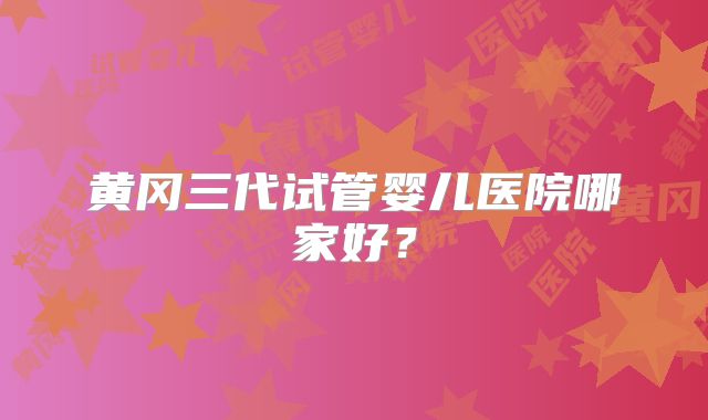 黄冈三代试管婴儿医院哪家好?