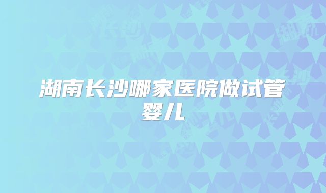 湖南长沙哪家医院做试管婴儿