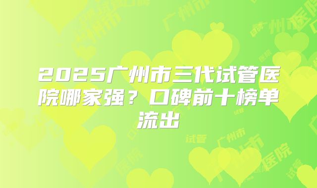2025广州市三代试管医院哪家强?口碑前十榜单流出