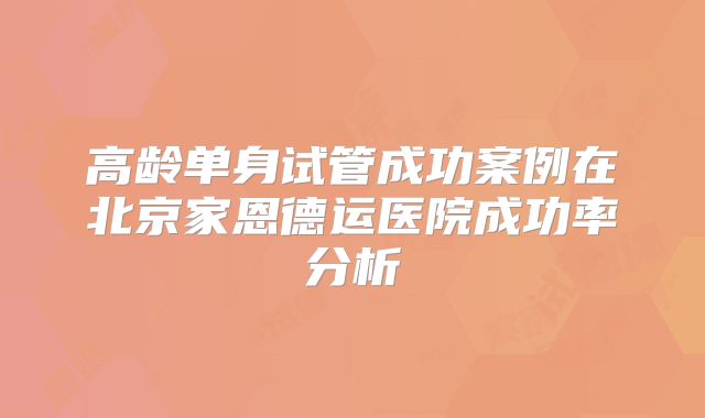 高龄单身试管成功案例在北京家恩德运医院成功率分析
