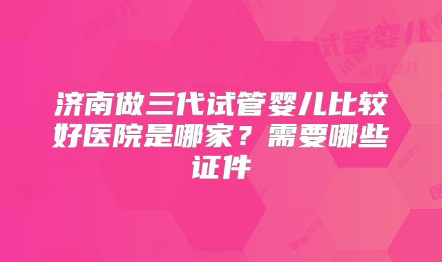 济南做三代试管婴儿比较好医院是哪家?需要哪些证件