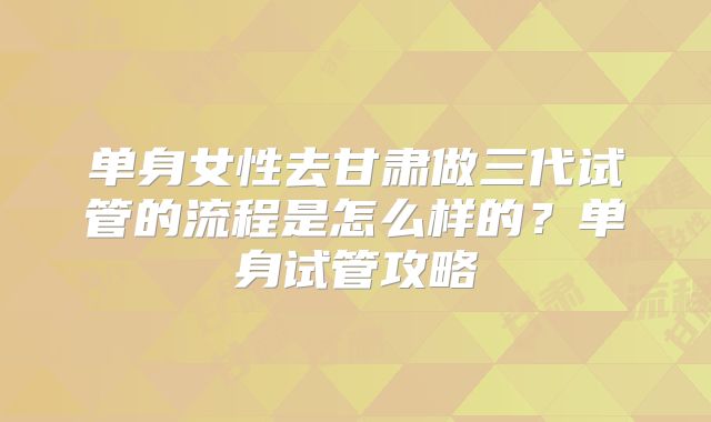 单身女性去甘肃做三代试管的流程是怎么样的?单身试管攻略