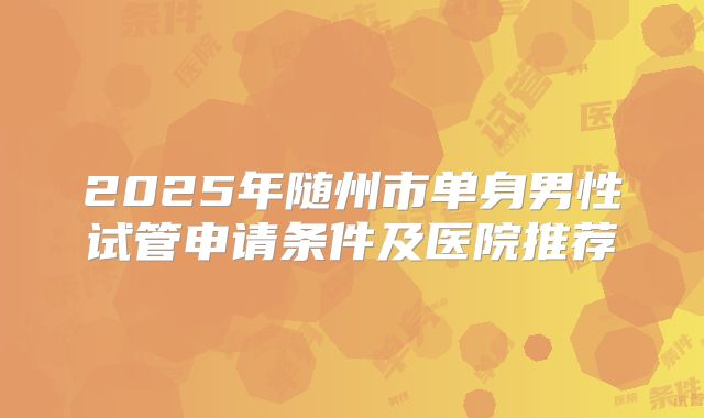 2025年随州市单身男性试管申请条件及医院推荐