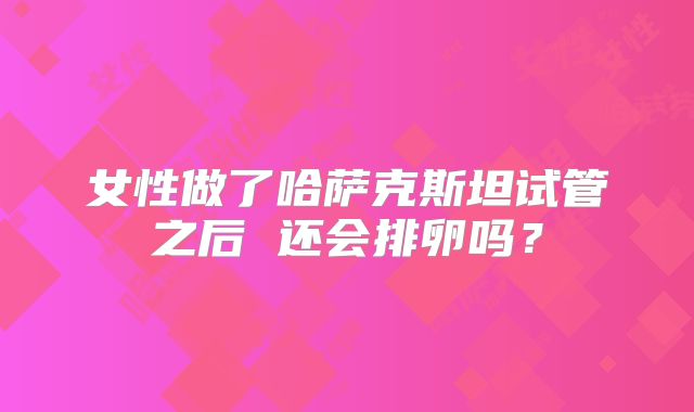 女性做了哈萨克斯坦试管之后 还会排卵吗?