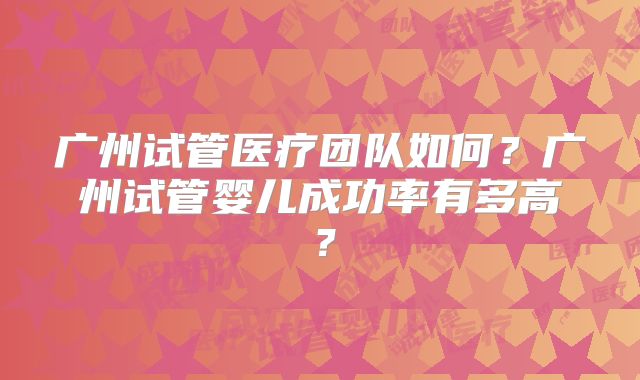 广州试管医疗团队如何?广州试管婴儿成功率有多高?