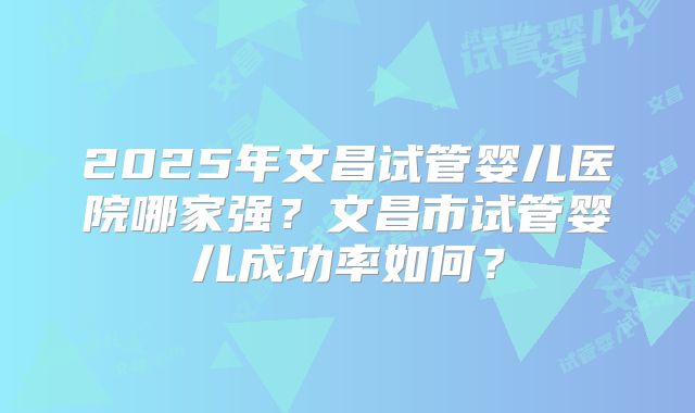 2025年文昌试管婴儿医院哪家强？文昌市试管婴儿成功率如何？