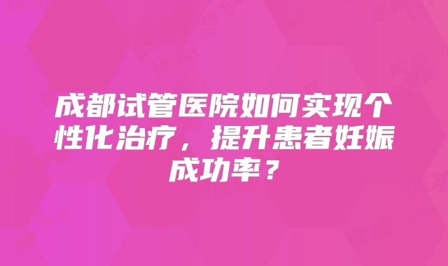成都试管医院如何实现个性化治疗，提升患者妊娠成功率？