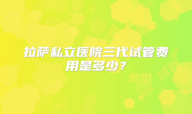 拉萨私立医院三代试管费用是多少？