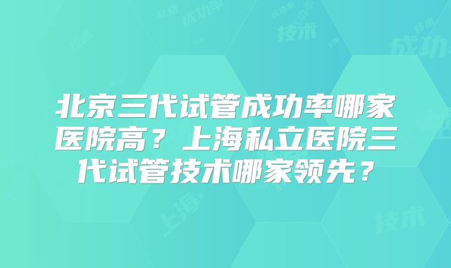 北京三代试管成功率哪家医院高?上海私立医院三代试管技术哪家领先?