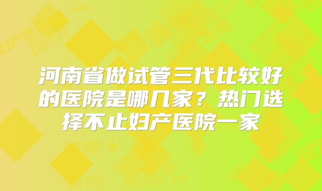 河南省做试管三代比较好的医院是哪几家？热门选择不止妇产医院一家