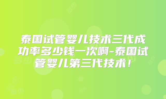 泰国试管婴儿技术三代成功率多少钱一次啊-泰国试管婴儿第三代技术！