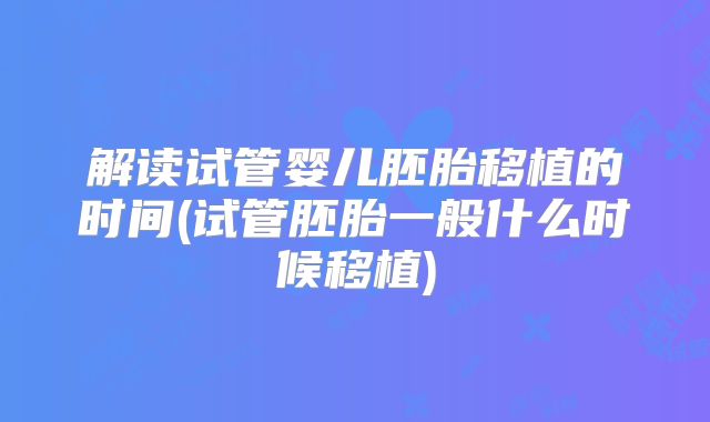 解读试管婴儿胚胎移植的时间(试管胚胎一般什么时候移植)
