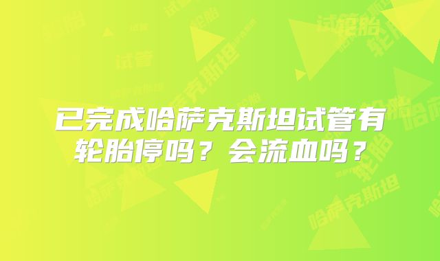 已完成哈萨克斯坦试管有轮胎停吗？会流血吗？