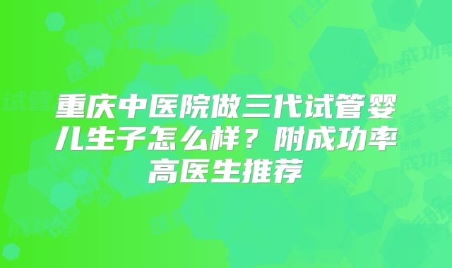 重庆中医院做三代试管婴儿生子怎么样?附成功率高医生推荐
