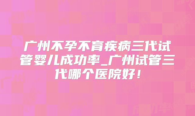 广州不孕不育疾病三代试管婴儿成功率_广州试管三代哪个医院好!